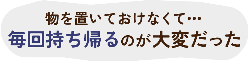 ものを置いておけなくて毎回持ち帰るのが大変だった