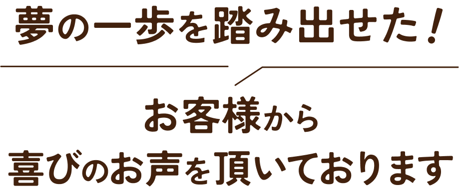 夢の一歩を踏み出せた！お客様から喜びの声を頂いております