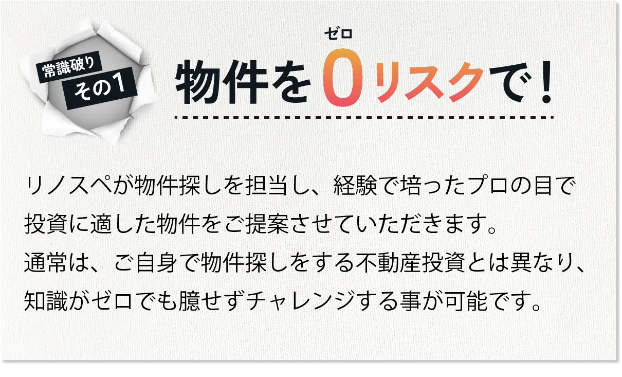 「物件をゼロリスクで」リノスペが物件探しを担当し、経験で培ったプロの目で投資に適した物件をご提案させていただきます。通常は、ご自身で物件探しをする不動産投資とは異なり、知識がゼロでも臆せずチャレンジする事が可能です。