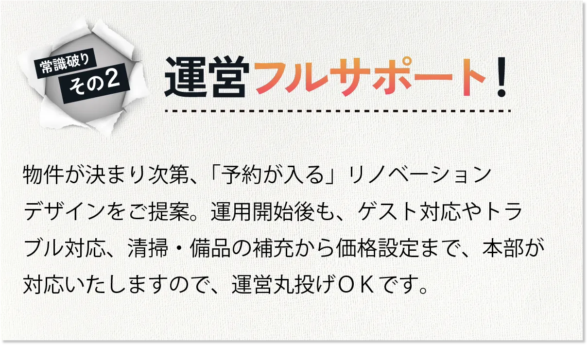「運営フルサポート」物件が決まり次第、「予約が入る」リノベーションデザインをご提案。運用開始後も、ゲスト対応やトラブル対応、清掃・備品の補充から価格設定まで、本部が対応いたしますので、運営丸投げOKです。